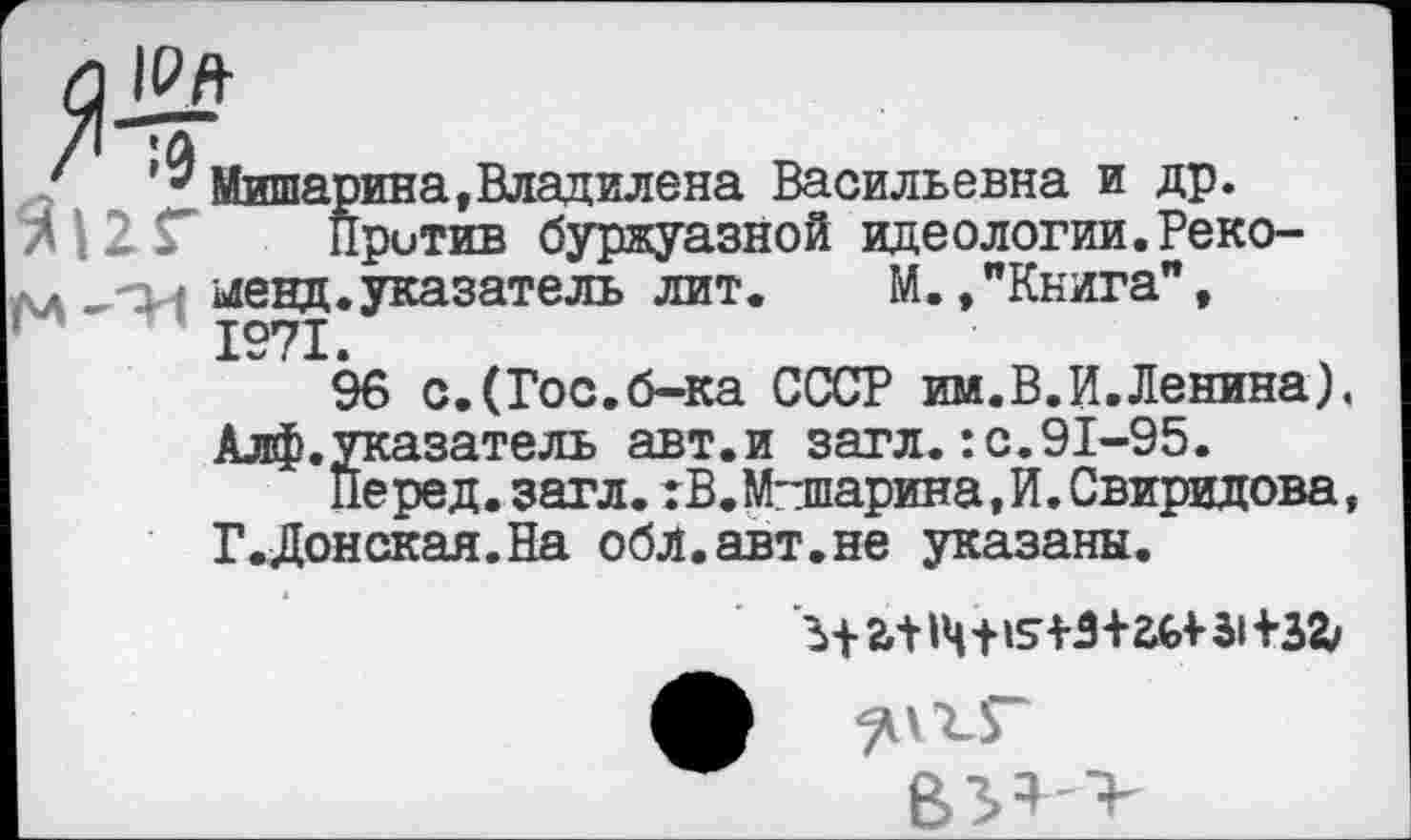 ﻿_1££
Мишарина»Владилена Васильевна и др.
Против буржуазной идеологии.Реко-,-р менд.указатель лит. М.»"Книга", 1971.
96 с.(Гос.б-ка СССР им.В.И. Ленина). Алф.указатель авт.и загл.:с.91-95.
Перед, загл. :В.Машарина,И. Свиридова, Г.Донская.На обл.авт.не указаны.
В3>* >